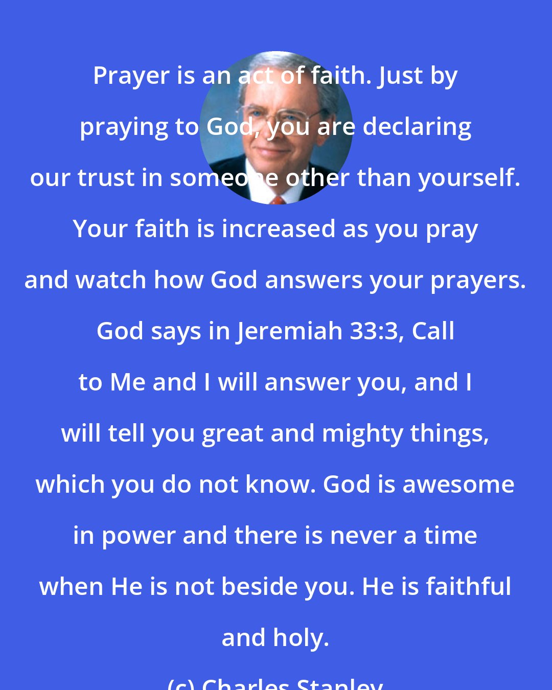 Charles Stanley: Prayer is an act of faith. Just by praying to God, you are declaring our trust in someone other than yourself. Your faith is increased as you pray and watch how God answers your prayers. God says in Jeremiah 33:3, Call to Me and I will answer you, and I will tell you great and mighty things, which you do not know. God is awesome in power and there is never a time when He is not beside you. He is faithful and holy.