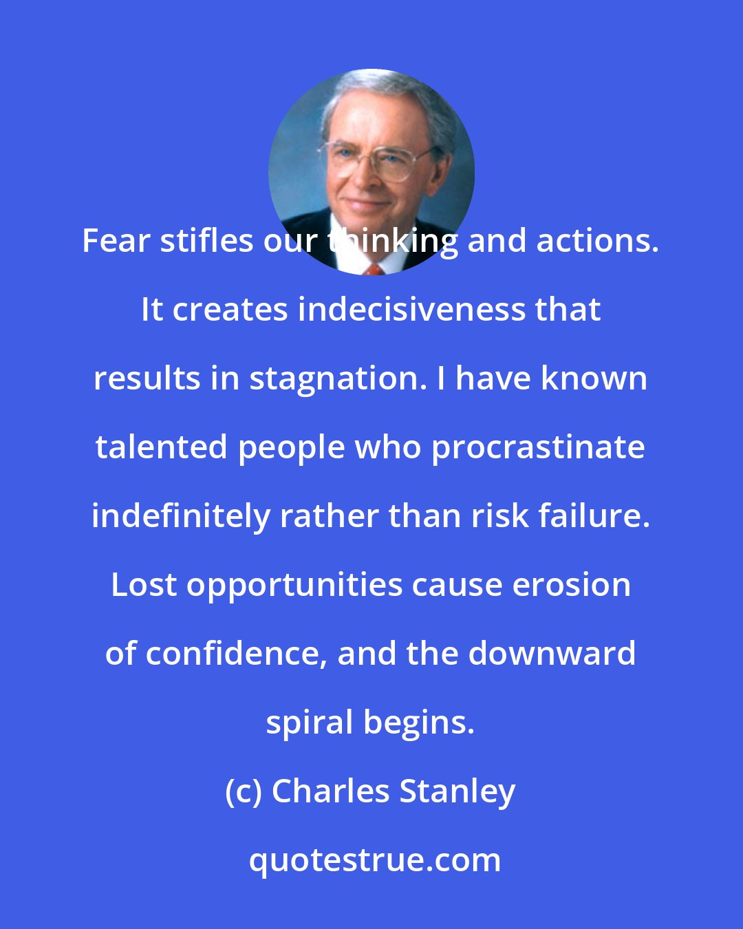 Charles Stanley: Fear stifles our thinking and actions. It creates indecisiveness that results in stagnation. I have known talented people who procrastinate indefinitely rather than risk failure. Lost opportunities cause erosion of confidence, and the downward spiral begins.
