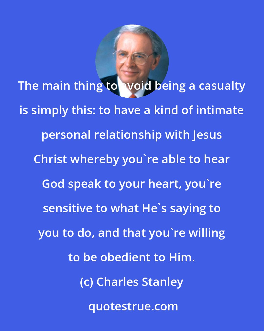 Charles Stanley: The main thing to avoid being a casualty is simply this: to have a kind of intimate personal relationship with Jesus Christ whereby you're able to hear God speak to your heart, you're sensitive to what He's saying to you to do, and that you're willing to be obedient to Him.