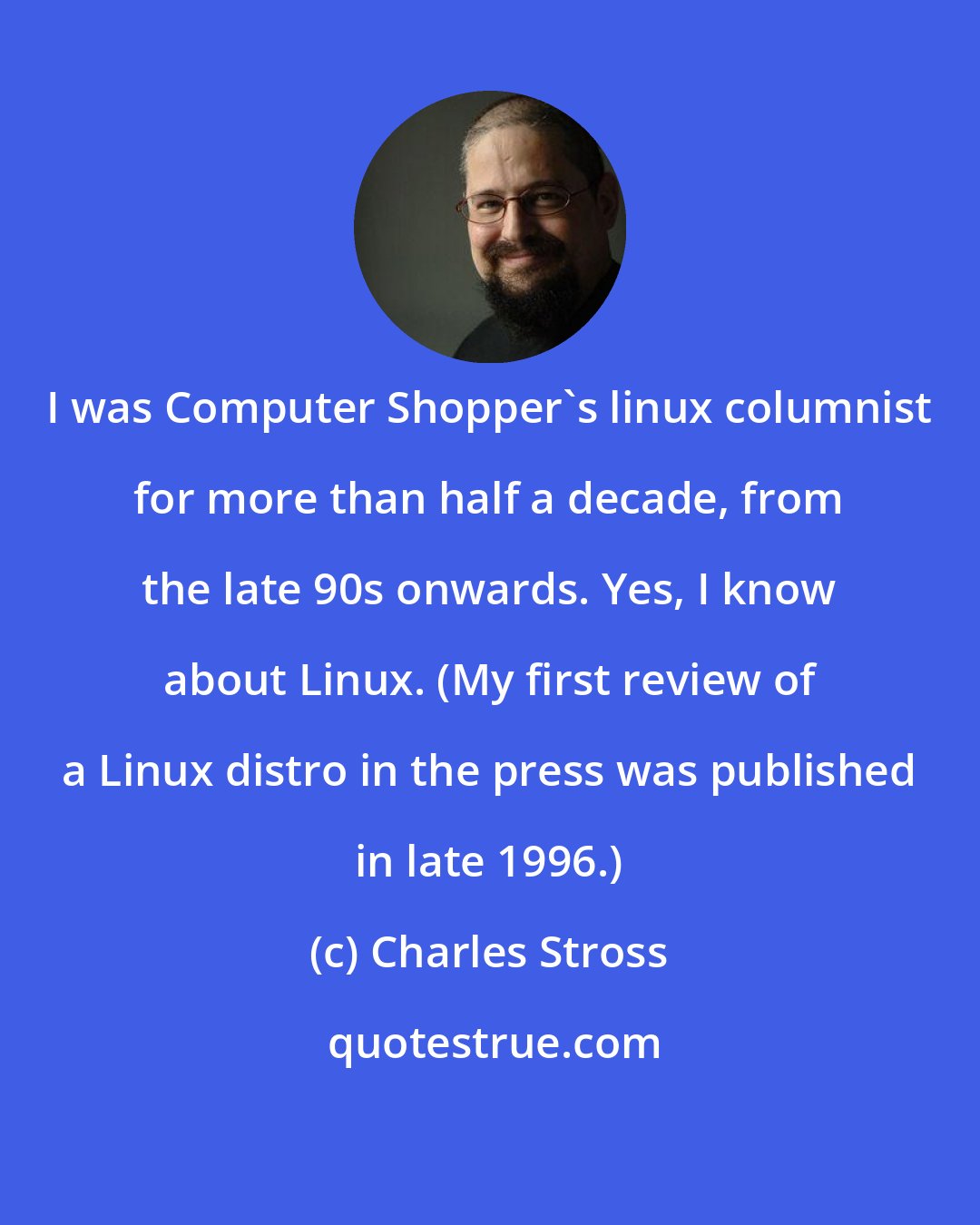 Charles Stross: I was Computer Shopper's linux columnist for more than half a decade, from the late 90s onwards. Yes, I know about Linux. (My first review of a Linux distro in the press was published in late 1996.)