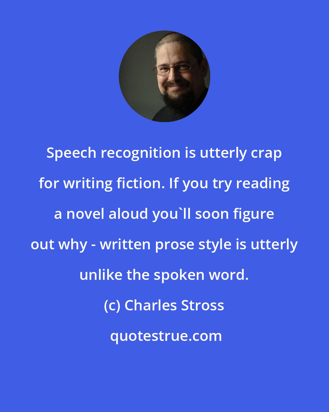 Charles Stross: Speech recognition is utterly crap for writing fiction. If you try reading a novel aloud you'll soon figure out why - written prose style is utterly unlike the spoken word.
