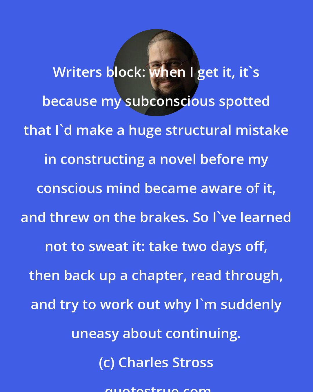 Charles Stross: Writers block: when I get it, it's because my subconscious spotted that I'd make a huge structural mistake in constructing a novel before my conscious mind became aware of it, and threw on the brakes. So I've learned not to sweat it: take two days off, then back up a chapter, read through, and try to work out why I'm suddenly uneasy about continuing.
