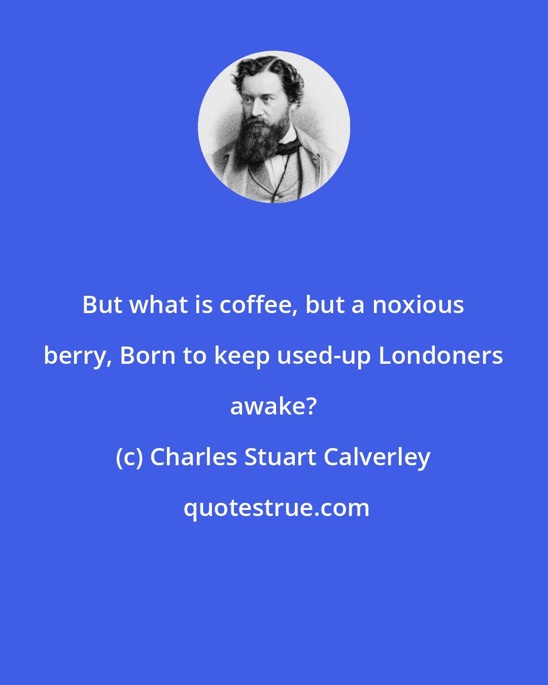 Charles Stuart Calverley: But what is coffee, but a noxious berry, Born to keep used-up Londoners awake?