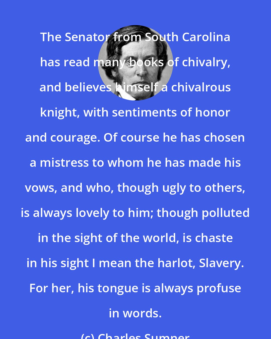 Charles Sumner: The Senator from South Carolina has read many books of chivalry, and believes himself a chivalrous knight, with sentiments of honor and courage. Of course he has chosen a mistress to whom he has made his vows, and who, though ugly to others, is always lovely to him; though polluted in the sight of the world, is chaste in his sight I mean the harlot, Slavery. For her, his tongue is always profuse in words.
