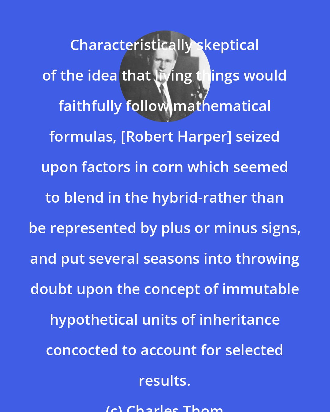Charles Thom: Characteristically skeptical of the idea that living things would faithfully follow mathematical formulas, [Robert Harper] seized upon factors in corn which seemed to blend in the hybrid-rather than be represented by plus or minus signs, and put several seasons into throwing doubt upon the concept of immutable hypothetical units of inheritance concocted to account for selected results.