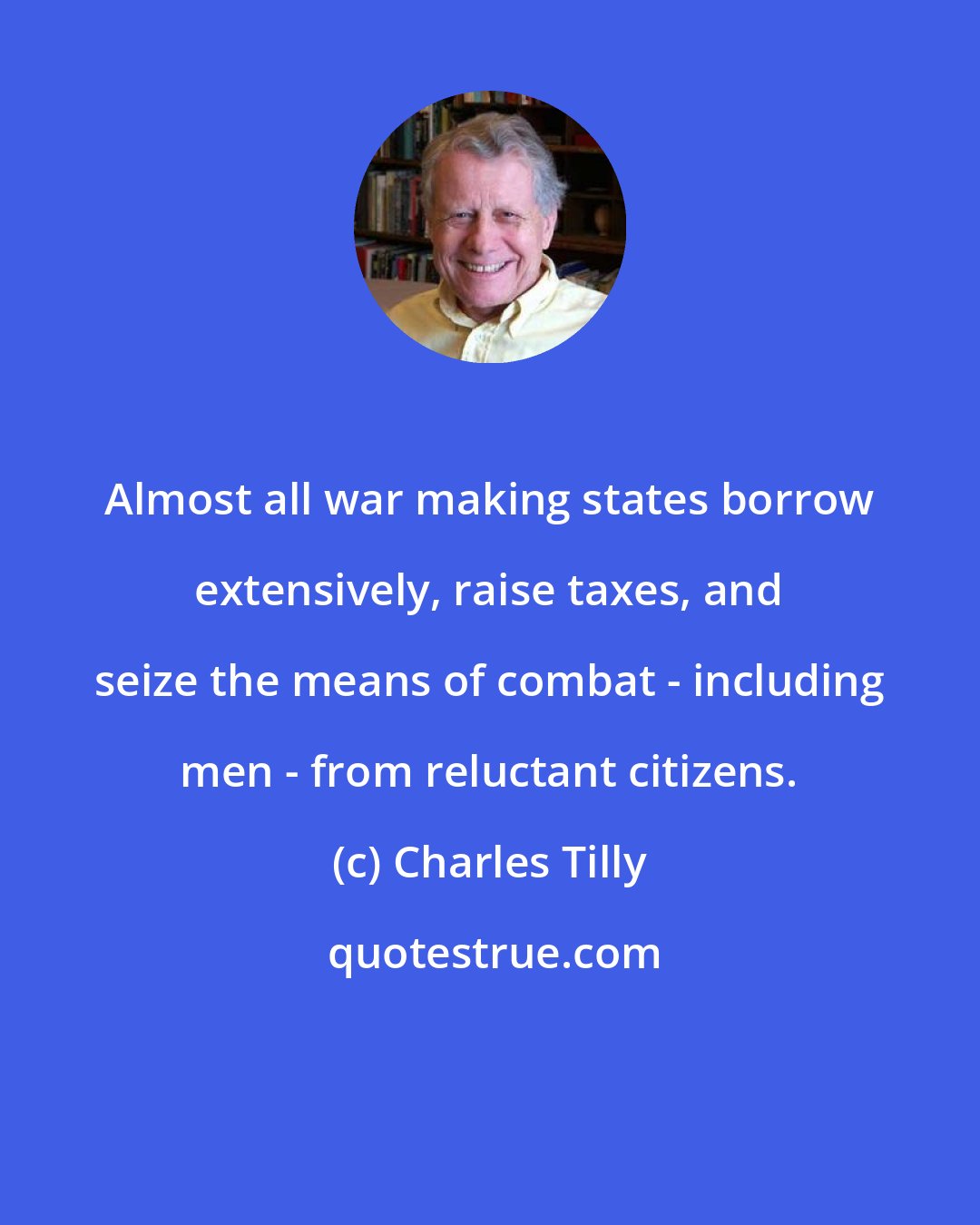 Charles Tilly: Almost all war making states borrow extensively, raise taxes, and seize the means of combat - including men - from reluctant citizens.