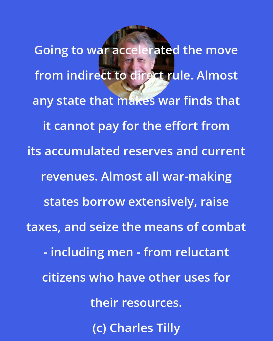 Charles Tilly: Going to war accelerated the move from indirect to direct rule. Almost any state that makes war finds that it cannot pay for the effort from its accumulated reserves and current revenues. Almost all war-making states borrow extensively, raise taxes, and seize the means of combat - including men - from reluctant citizens who have other uses for their resources.