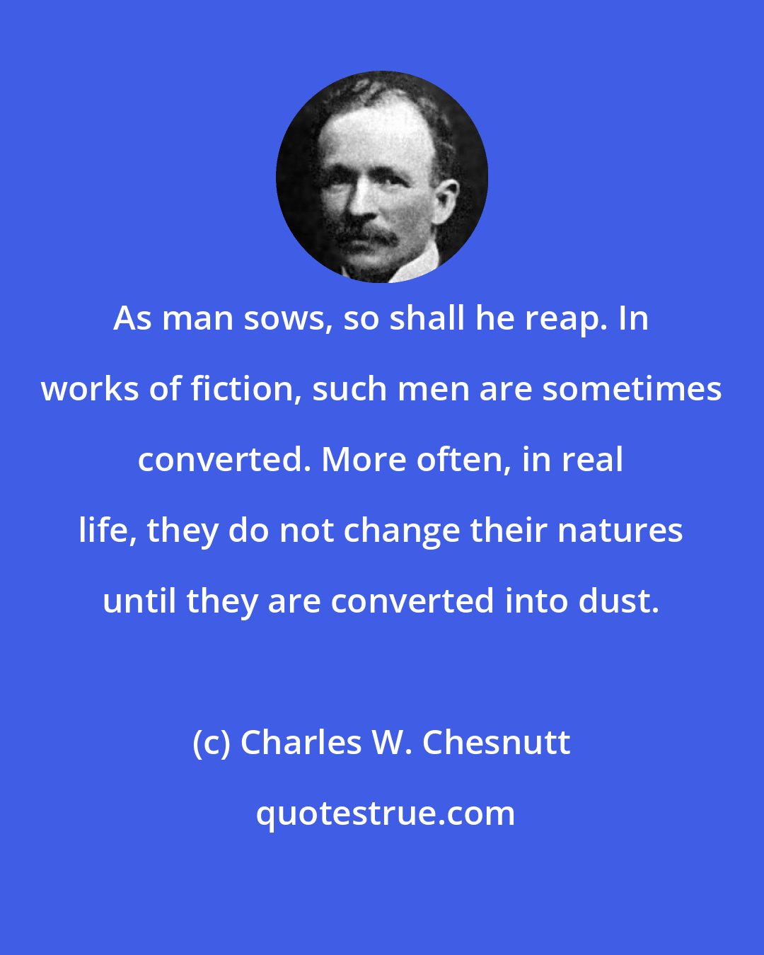 Charles W. Chesnutt: As man sows, so shall he reap. In works of fiction, such men are sometimes converted. More often, in real life, they do not change their natures until they are converted into dust.