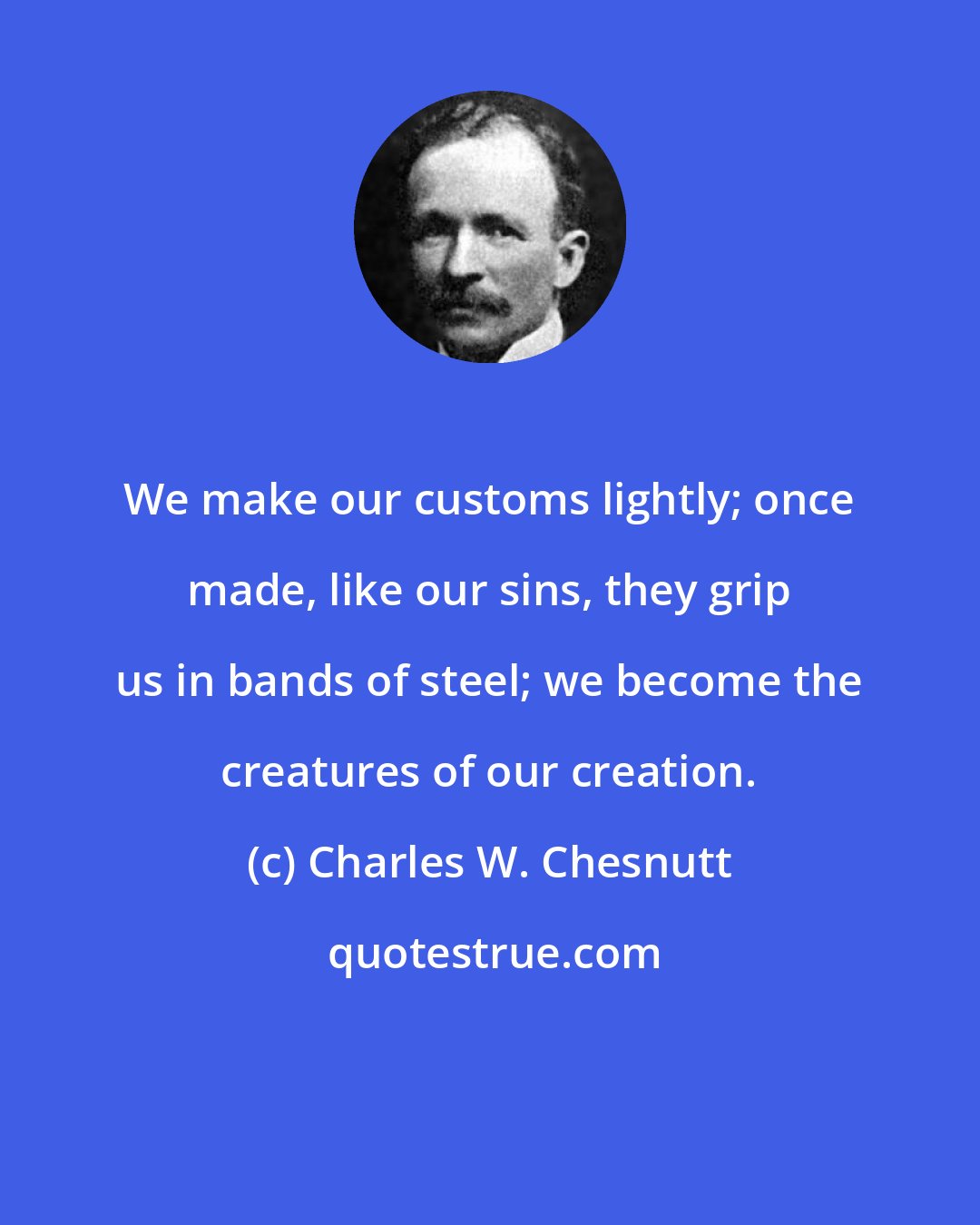 Charles W. Chesnutt: We make our customs lightly; once made, like our sins, they grip us in bands of steel; we become the creatures of our creation.
