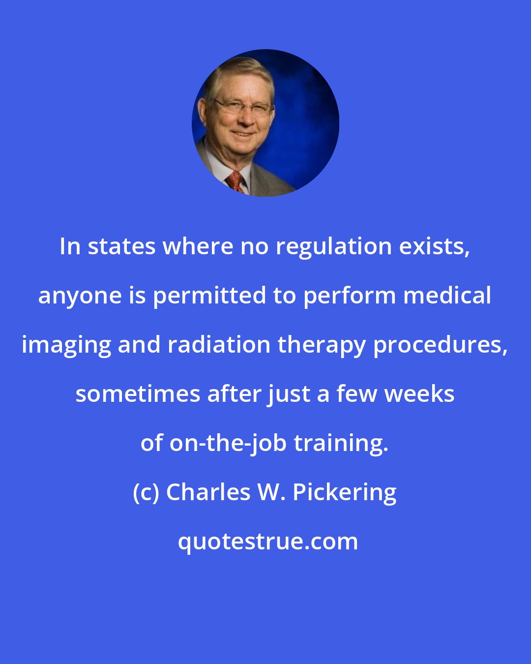 Charles W. Pickering: In states where no regulation exists, anyone is permitted to perform medical imaging and radiation therapy procedures, sometimes after just a few weeks of on-the-job training.