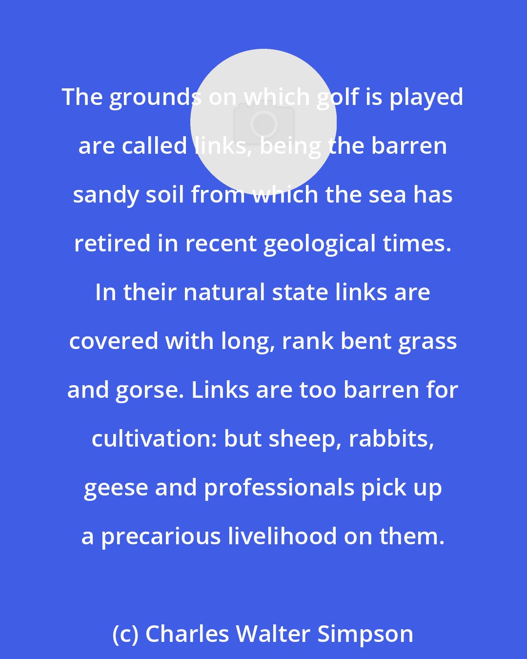 Charles Walter Simpson: The grounds on which golf is played are called links, being the barren sandy soil from which the sea has retired in recent geological times. In their natural state links are covered with long, rank bent grass and gorse. Links are too barren for cultivation: but sheep, rabbits, geese and professionals pick up a precarious livelihood on them.