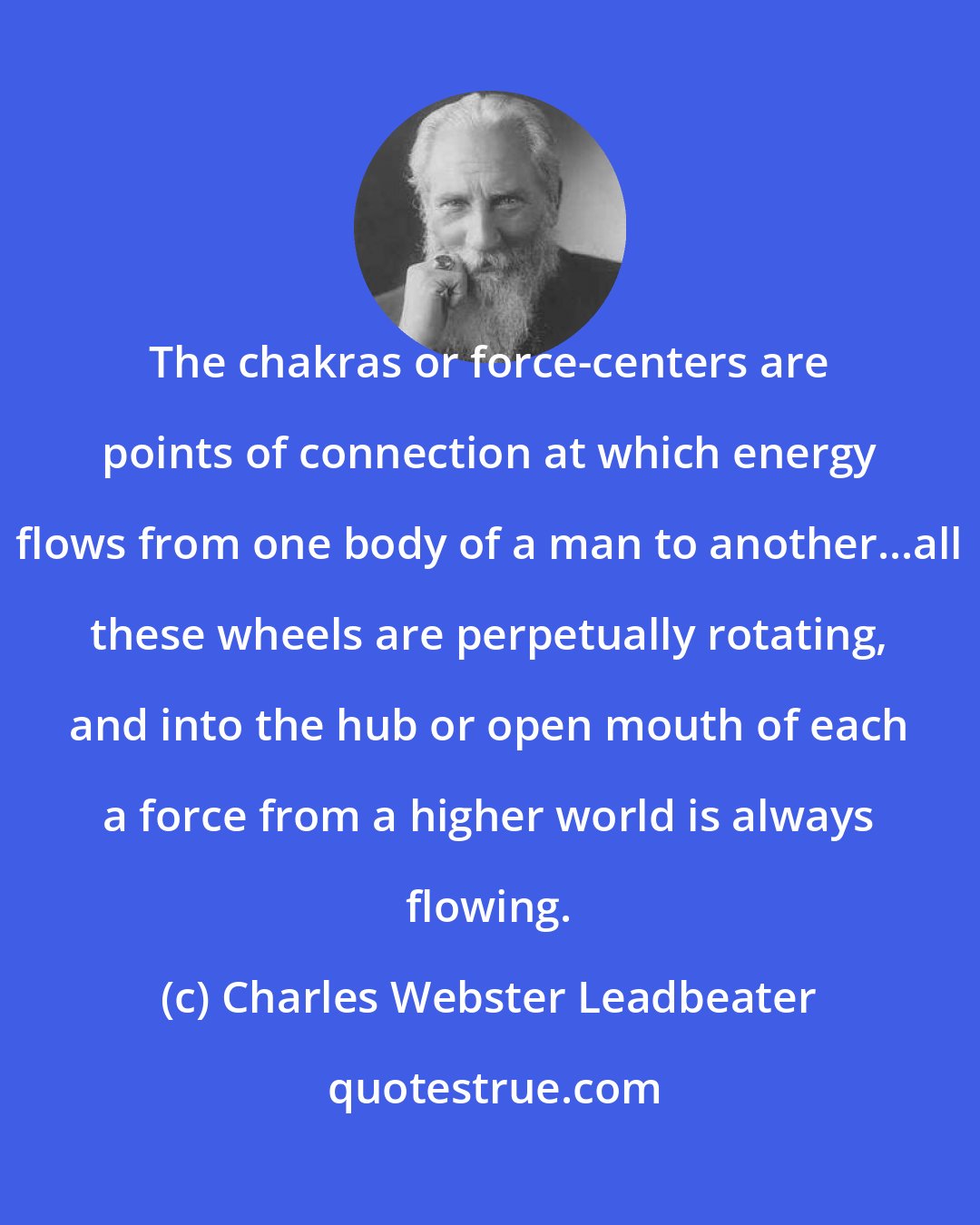 Charles Webster Leadbeater: The chakras or force-centers are points of connection at which energy flows from one body of a man to another...all these wheels are perpetually rotating, and into the hub or open mouth of each a force from a higher world is always flowing.
