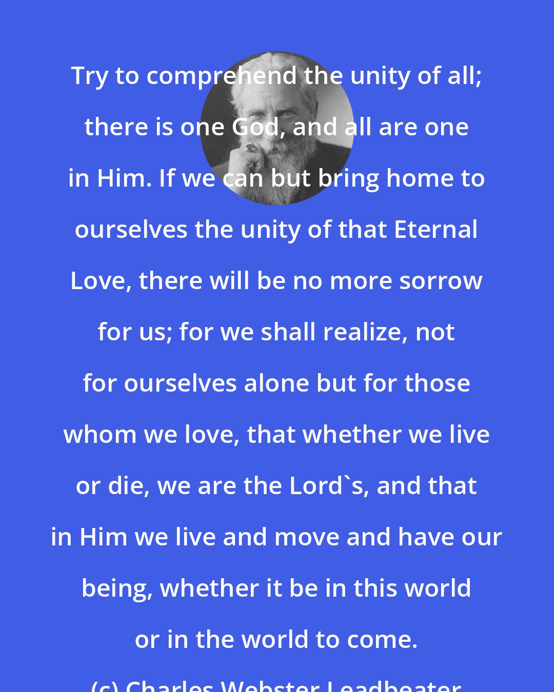 Charles Webster Leadbeater: Try to comprehend the unity of all; there is one God, and all are one in Him. If we can but bring home to ourselves the unity of that Eternal Love, there will be no more sorrow for us; for we shall realize, not for ourselves alone but for those whom we love, that whether we live or die, we are the Lord's, and that in Him we live and move and have our being, whether it be in this world or in the world to come.