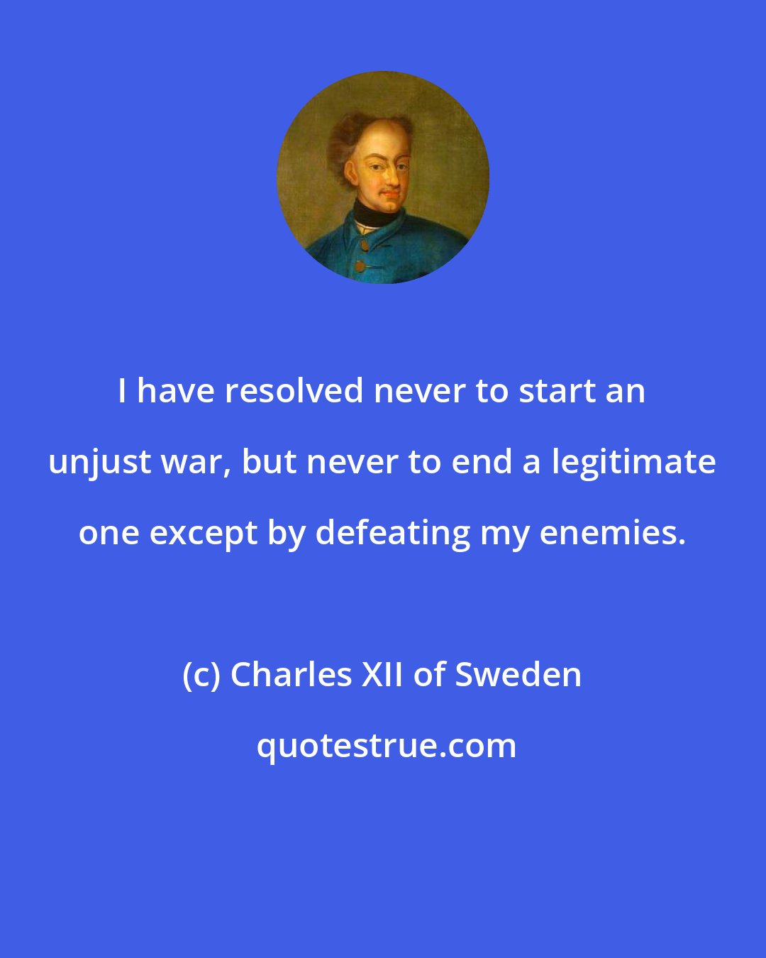 Charles XII of Sweden: I have resolved never to start an unjust war, but never to end a legitimate one except by defeating my enemies.