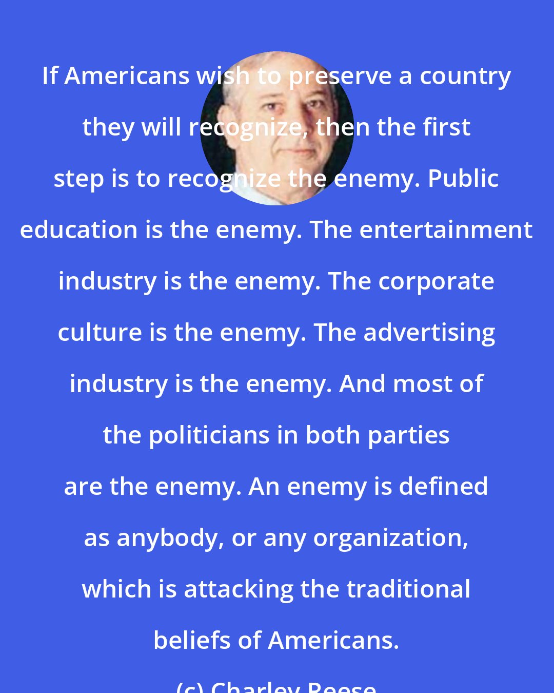 Charley Reese: If Americans wish to preserve a country they will recognize, then the first step is to recognize the enemy. Public education is the enemy. The entertainment industry is the enemy. The corporate culture is the enemy. The advertising industry is the enemy. And most of the politicians in both parties are the enemy. An enemy is defined as anybody, or any organization, which is attacking the traditional beliefs of Americans.