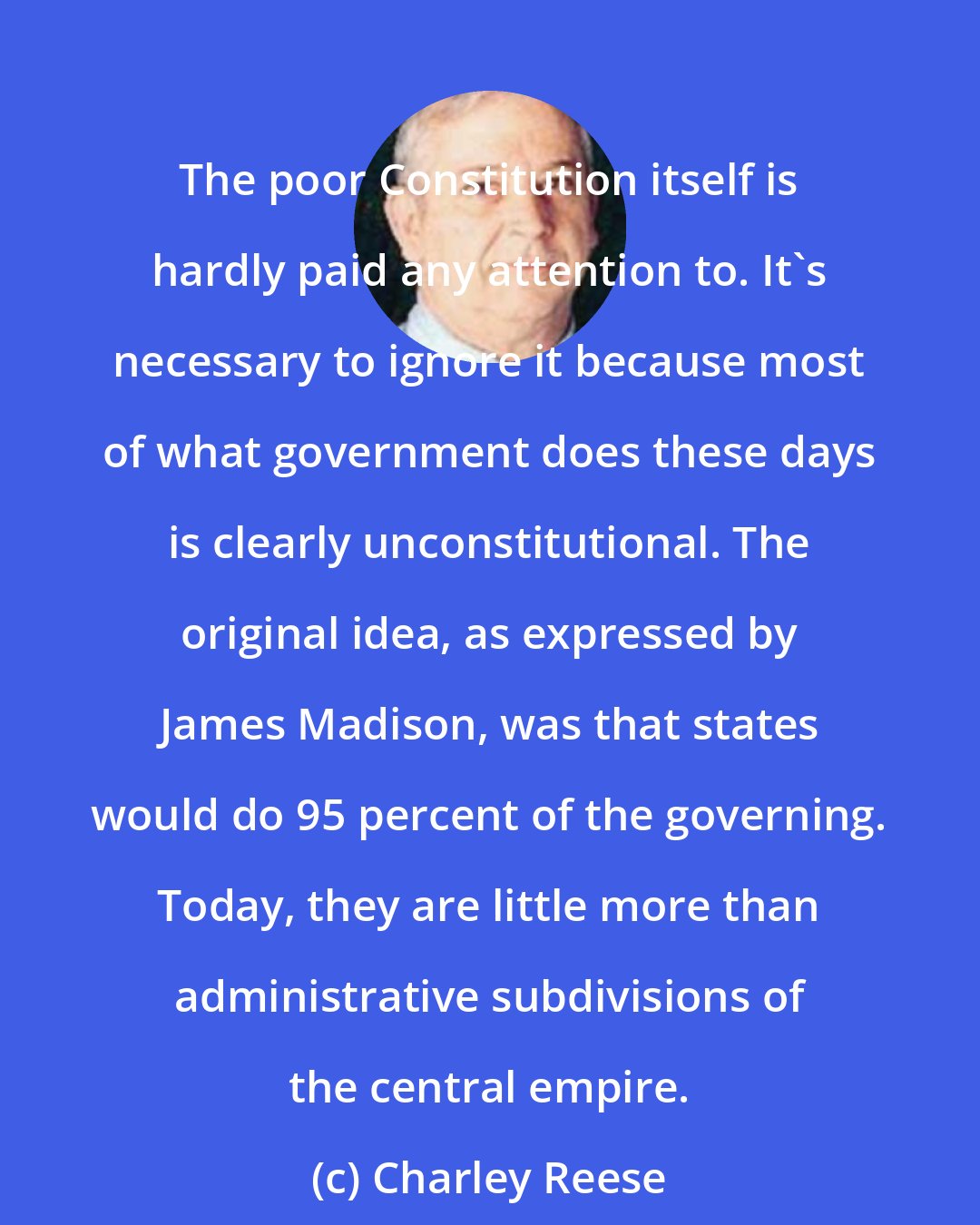 Charley Reese: The poor Constitution itself is hardly paid any attention to. It's necessary to ignore it because most of what government does these days is clearly unconstitutional. The original idea, as expressed by James Madison, was that states would do 95 percent of the governing. Today, they are little more than administrative subdivisions of the central empire.