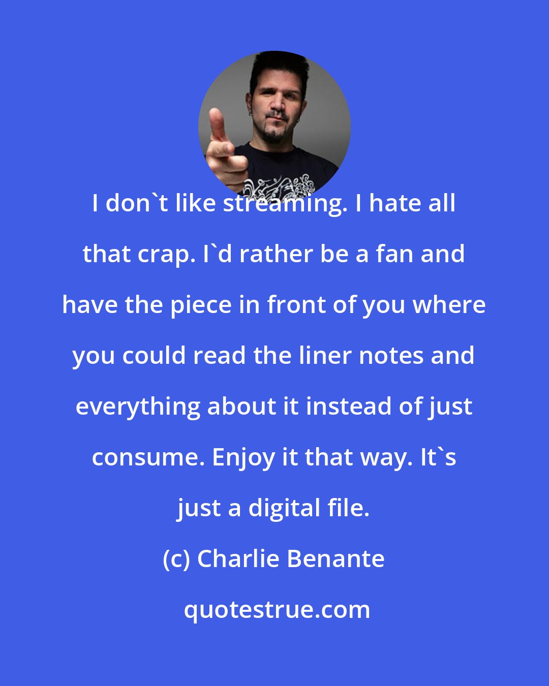 Charlie Benante: I don't like streaming. I hate all that crap. I'd rather be a fan and have the piece in front of you where you could read the liner notes and everything about it instead of just consume. Enjoy it that way. It's just a digital file.