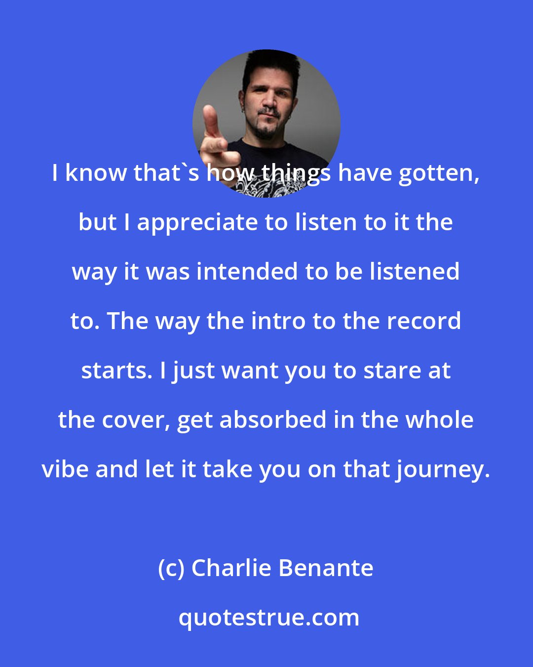 Charlie Benante: I know that's how things have gotten, but I appreciate to listen to it the way it was intended to be listened to. The way the intro to the record starts. I just want you to stare at the cover, get absorbed in the whole vibe and let it take you on that journey.