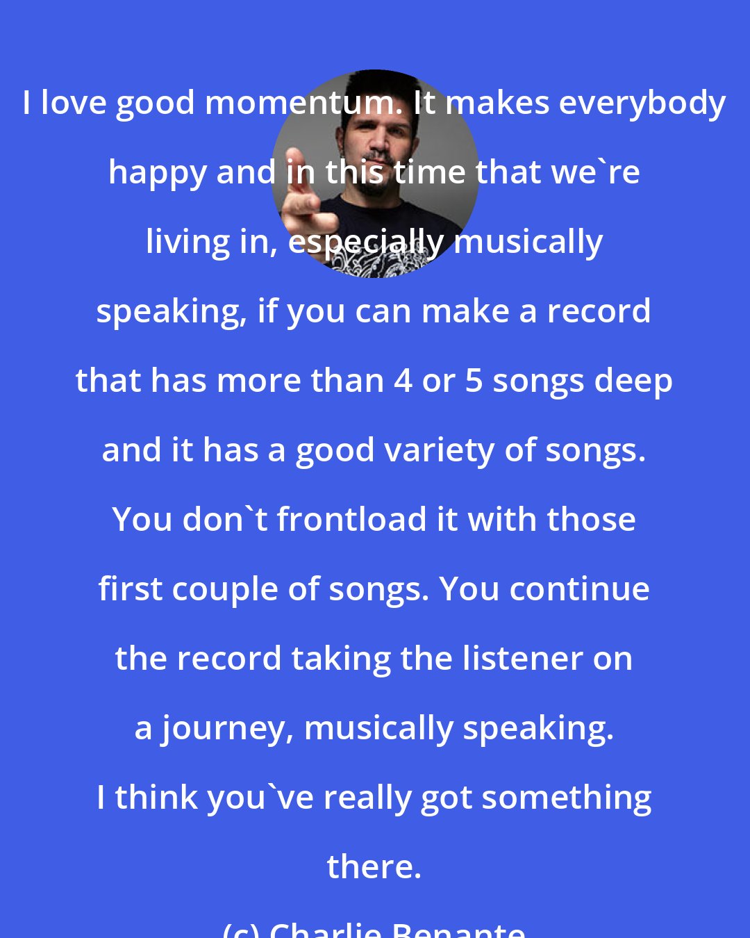 Charlie Benante: I love good momentum. It makes everybody happy and in this time that we're living in, especially musically speaking, if you can make a record that has more than 4 or 5 songs deep and it has a good variety of songs. You don't frontload it with those first couple of songs. You continue the record taking the listener on a journey, musically speaking. I think you've really got something there.