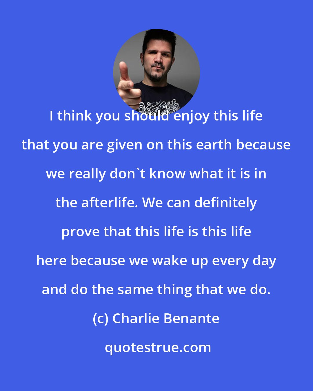 Charlie Benante: I think you should enjoy this life that you are given on this earth because we really don't know what it is in the afterlife. We can definitely prove that this life is this life here because we wake up every day and do the same thing that we do.