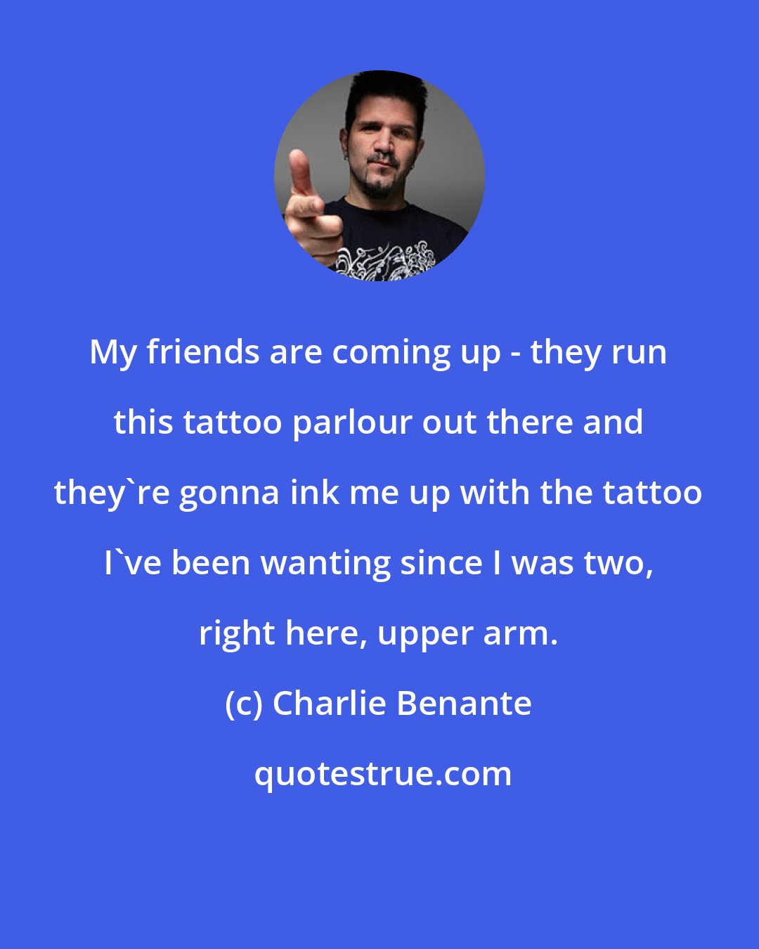 Charlie Benante: My friends are coming up - they run this tattoo parlour out there and they're gonna ink me up with the tattoo I've been wanting since I was two, right here, upper arm.