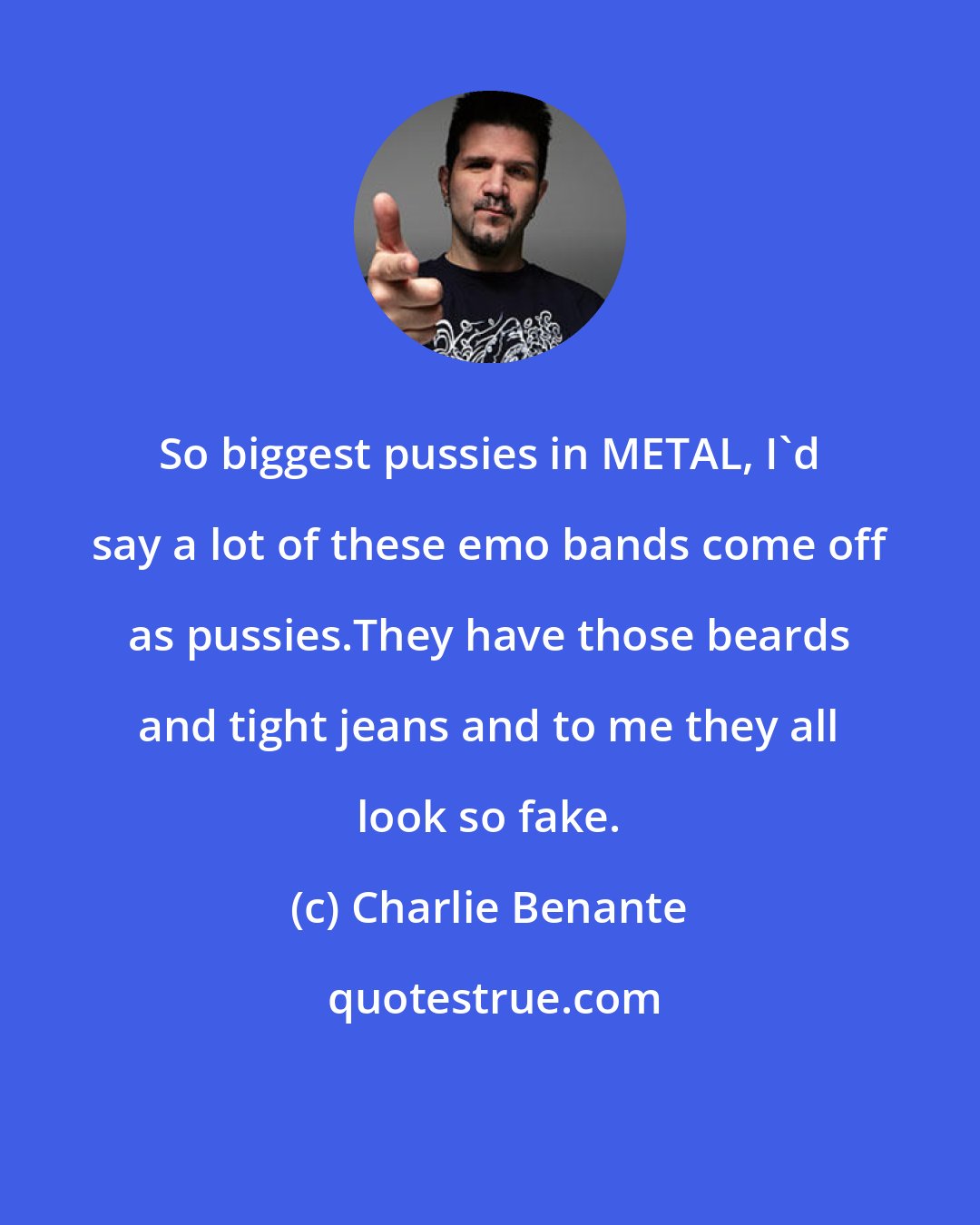 Charlie Benante: So biggest pussies in METAL, I'd say a lot of these emo bands come off as pussies.They have those beards and tight jeans and to me they all look so fake.