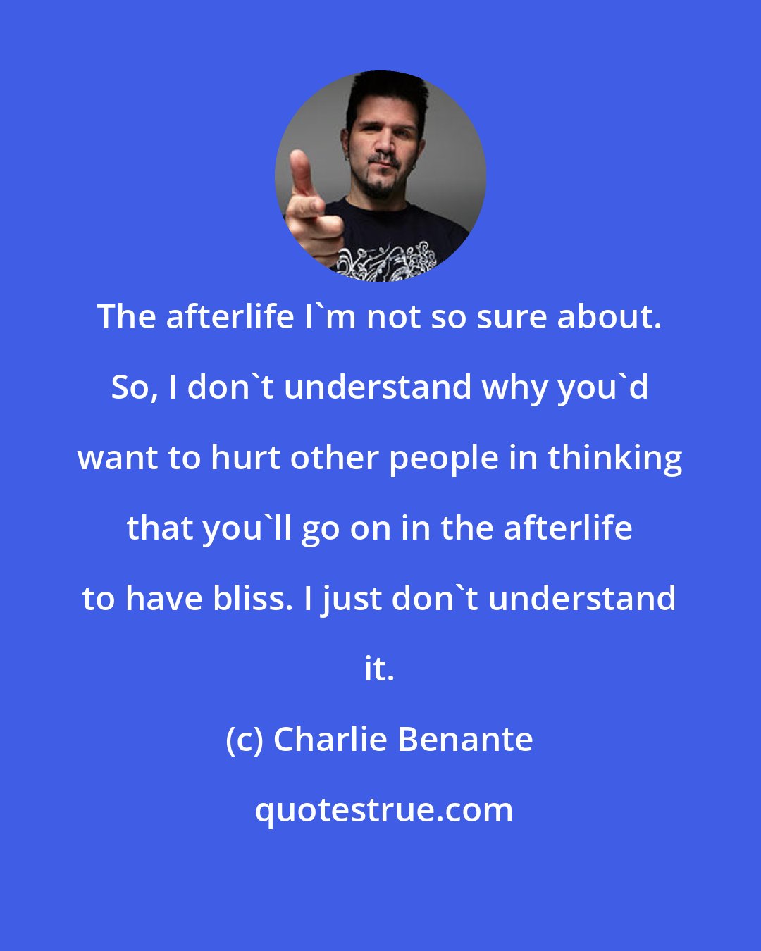 Charlie Benante: The afterlife I'm not so sure about. So, I don't understand why you'd want to hurt other people in thinking that you'll go on in the afterlife to have bliss. I just don't understand it.