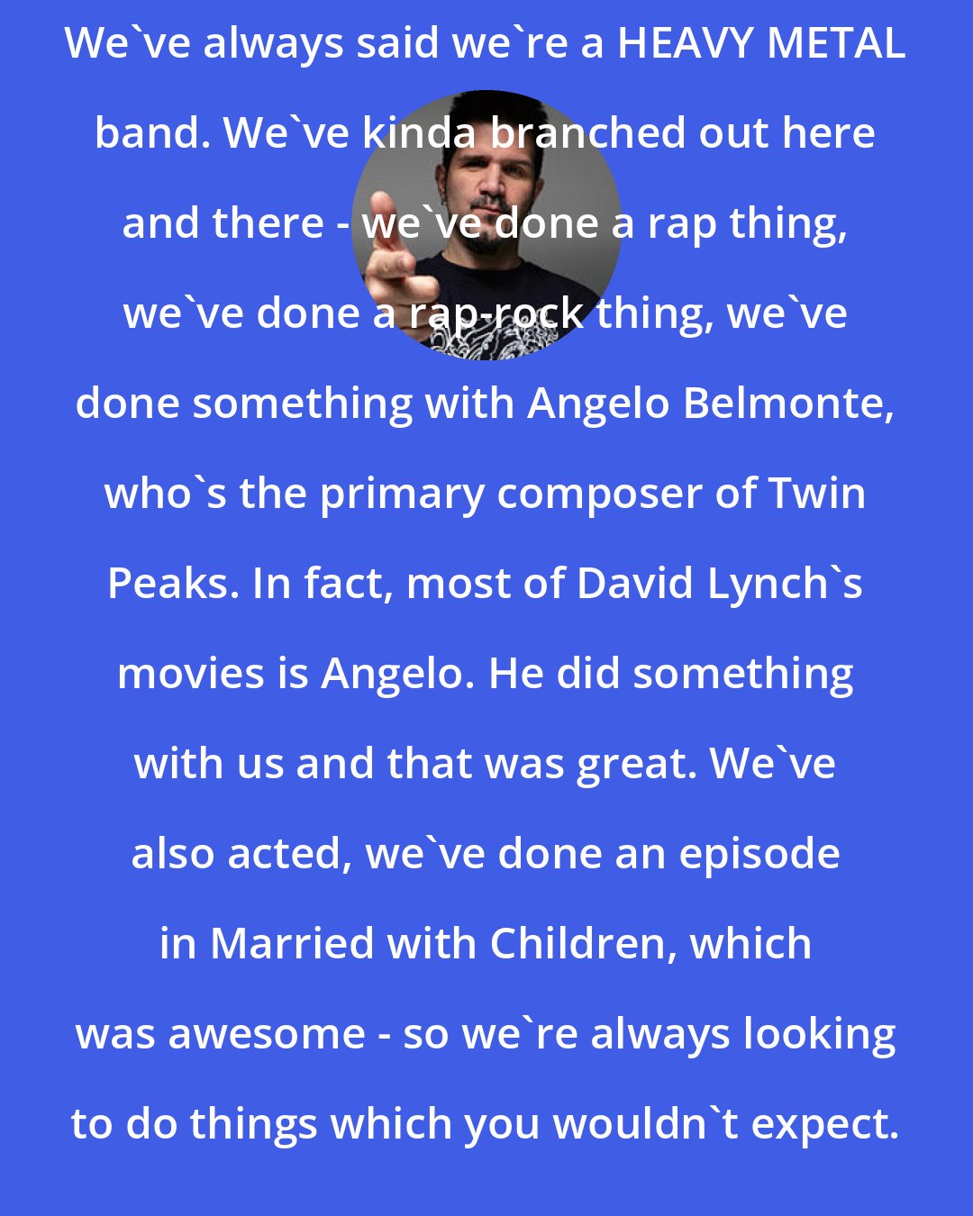 Charlie Benante: We've always said we're a HEAVY METAL band. We've kinda branched out here and there - we've done a rap thing, we've done a rap-rock thing, we've done something with Angelo Belmonte, who's the primary composer of Twin Peaks. In fact, most of David Lynch's movies is Angelo. He did something with us and that was great. We've also acted, we've done an episode in Married with Children, which was awesome - so we're always looking to do things which you wouldn't expect.