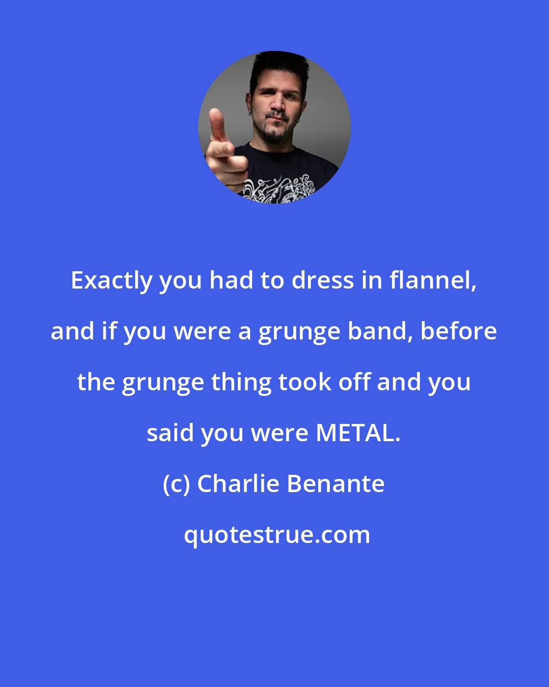 Charlie Benante: Exactly you had to dress in flannel, and if you were a grunge band, before the grunge thing took off and you said you were METAL.