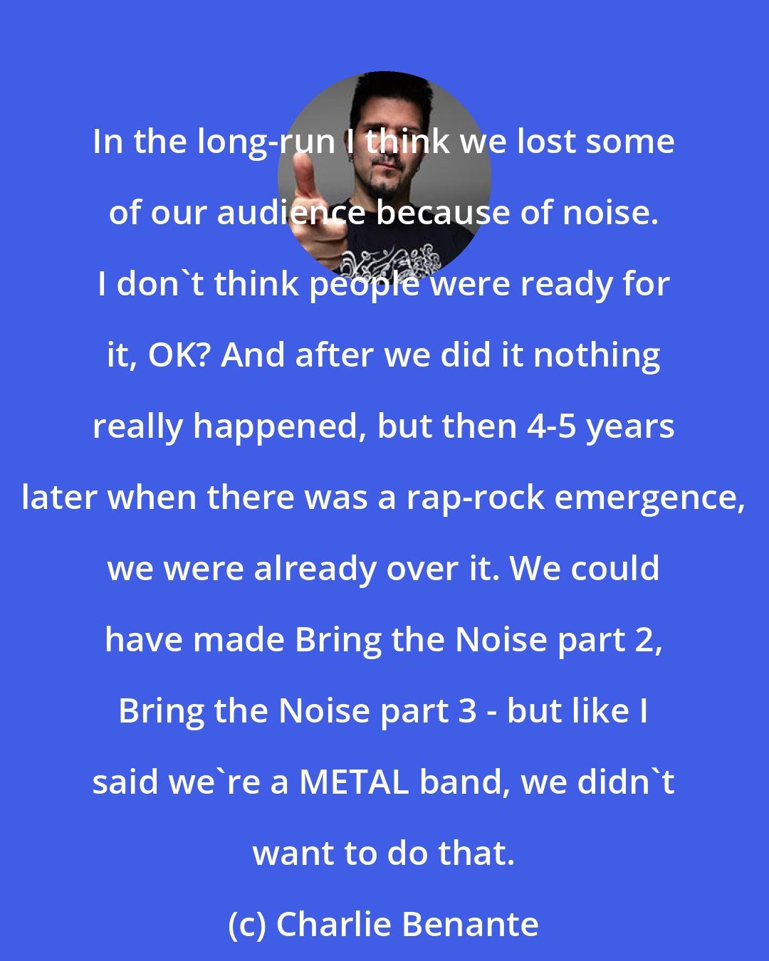 Charlie Benante: In the long-run I think we lost some of our audience because of noise. I don't think people were ready for it, OK? And after we did it nothing really happened, but then 4-5 years later when there was a rap-rock emergence, we were already over it. We could have made Bring the Noise part 2, Bring the Noise part 3 - but like I said we're a METAL band, we didn't want to do that.