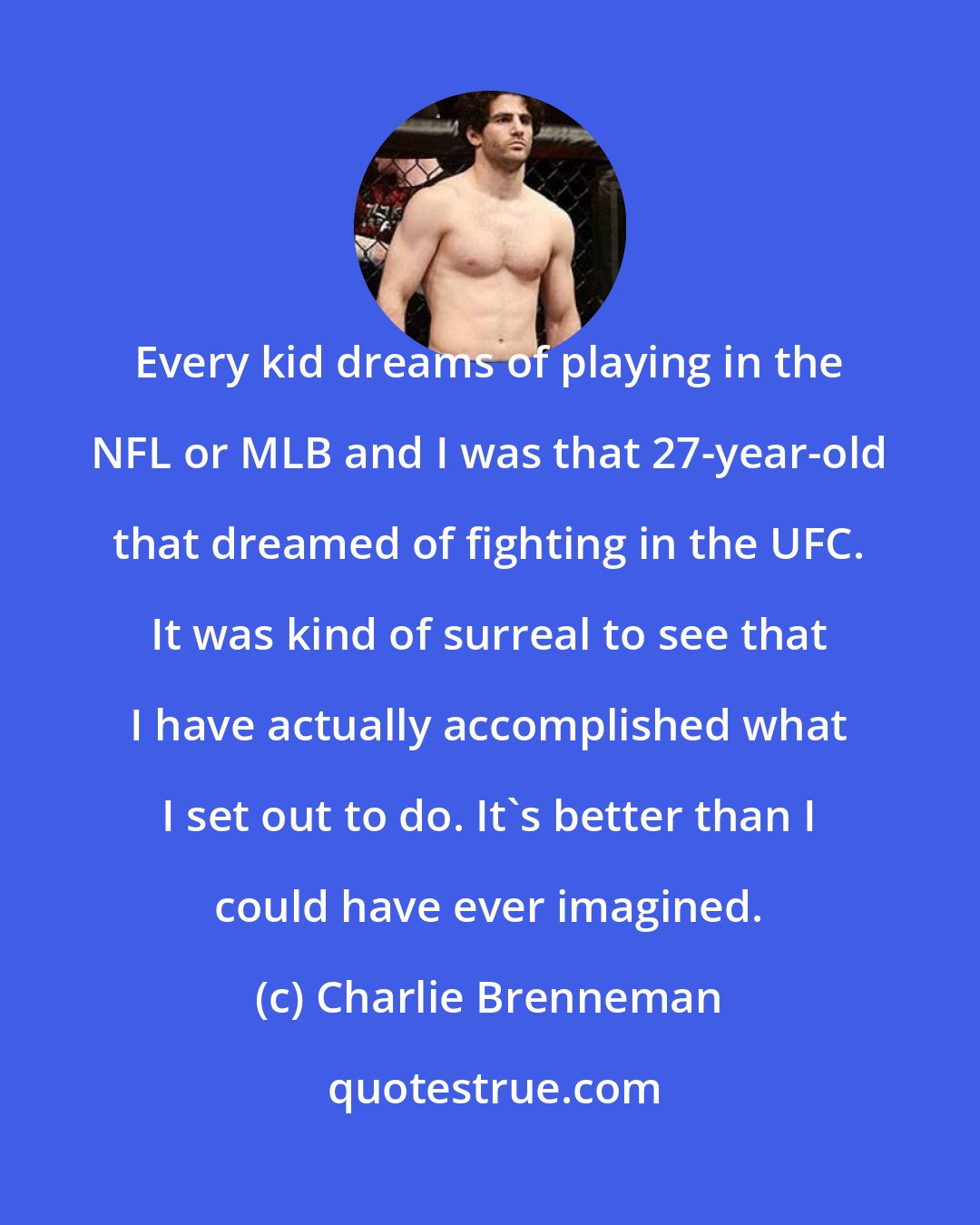 Charlie Brenneman: Every kid dreams of playing in the NFL or MLB and I was that 27-year-old that dreamed of fighting in the UFC. It was kind of surreal to see that I have actually accomplished what I set out to do. It's better than I could have ever imagined.