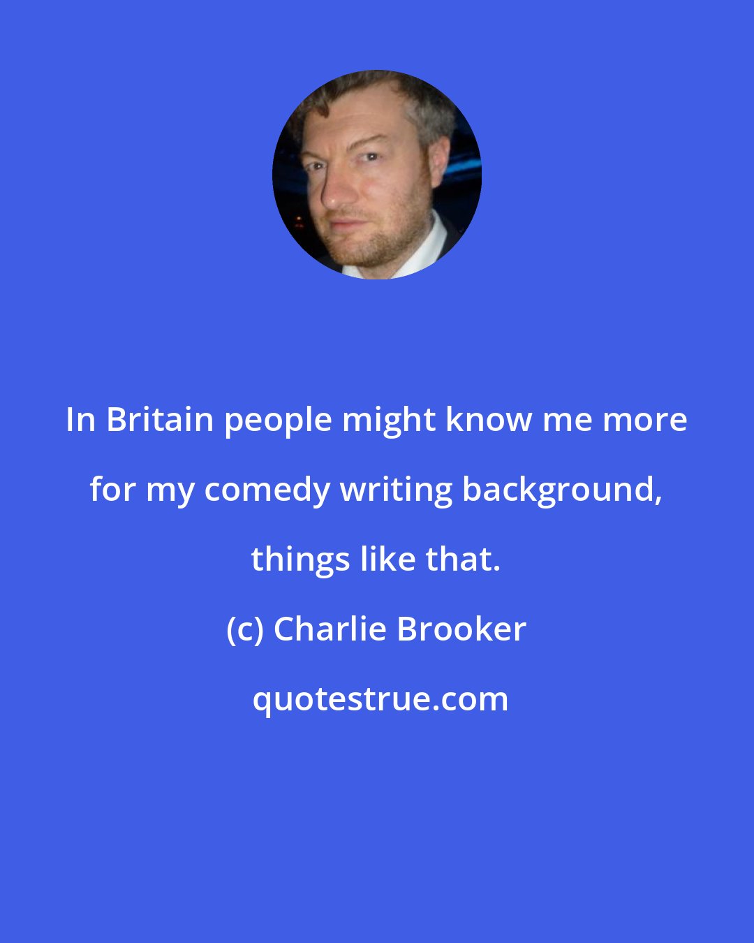 Charlie Brooker: In Britain people might know me more for my comedy writing background, things like that.
