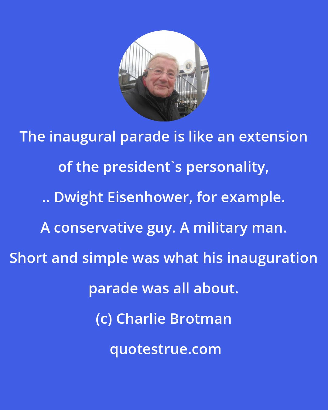 Charlie Brotman: The inaugural parade is like an extension of the president's personality, .. Dwight Eisenhower, for example. A conservative guy. A military man. Short and simple was what his inauguration parade was all about.