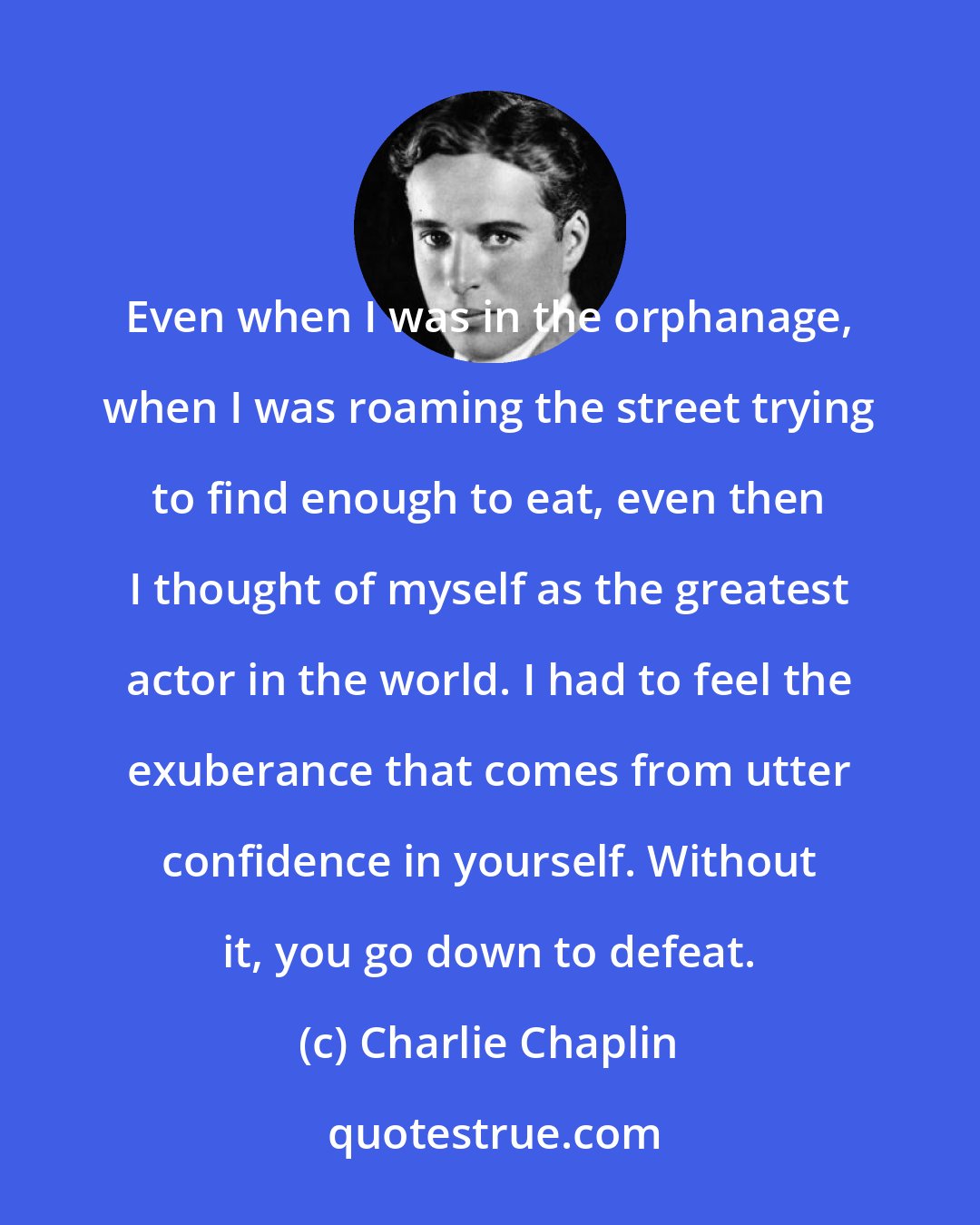 Charlie Chaplin: Even when I was in the orphanage, when I was roaming the street trying to find enough to eat, even then I thought of myself as the greatest actor in the world. I had to feel the exuberance that comes from utter confidence in yourself. Without it, you go down to defeat.