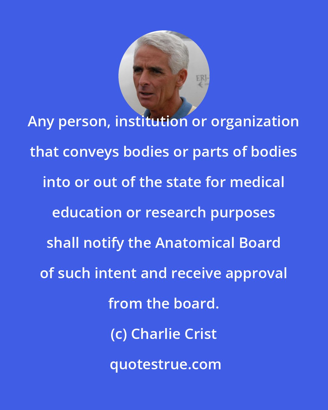 Charlie Crist: Any person, institution or organization that conveys bodies or parts of bodies into or out of the state for medical education or research purposes shall notify the Anatomical Board of such intent and receive approval from the board.