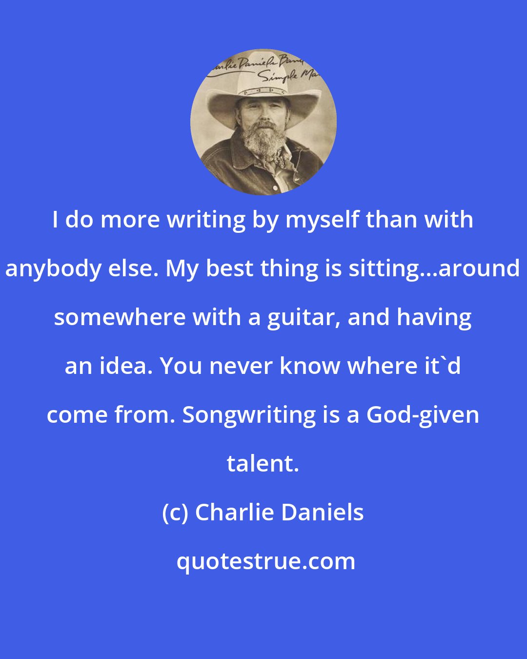 Charlie Daniels: I do more writing by myself than with anybody else. My best thing is sitting...around somewhere with a guitar, and having an idea. You never know where it'd come from. Songwriting is a God-given talent.