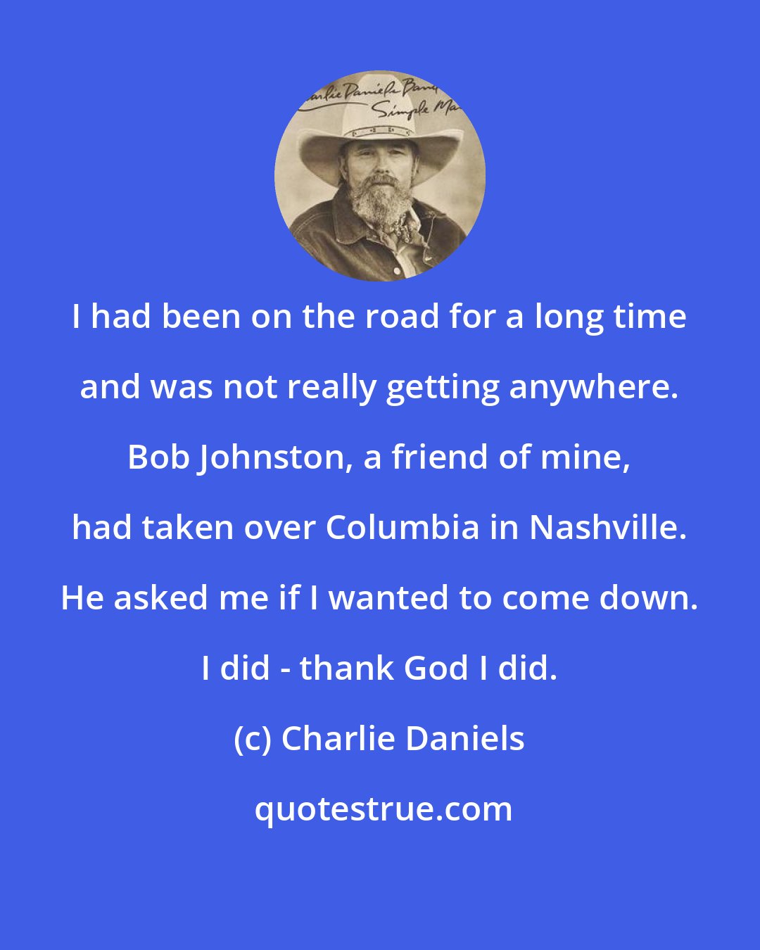 Charlie Daniels: I had been on the road for a long time and was not really getting anywhere. Bob Johnston, a friend of mine, had taken over Columbia in Nashville. He asked me if I wanted to come down. I did - thank God I did.