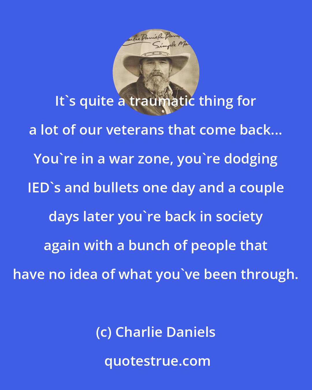 Charlie Daniels: It's quite a traumatic thing for a lot of our veterans that come back... You're in a war zone, you're dodging IED's and bullets one day and a couple days later you're back in society again with a bunch of people that have no idea of what you've been through.