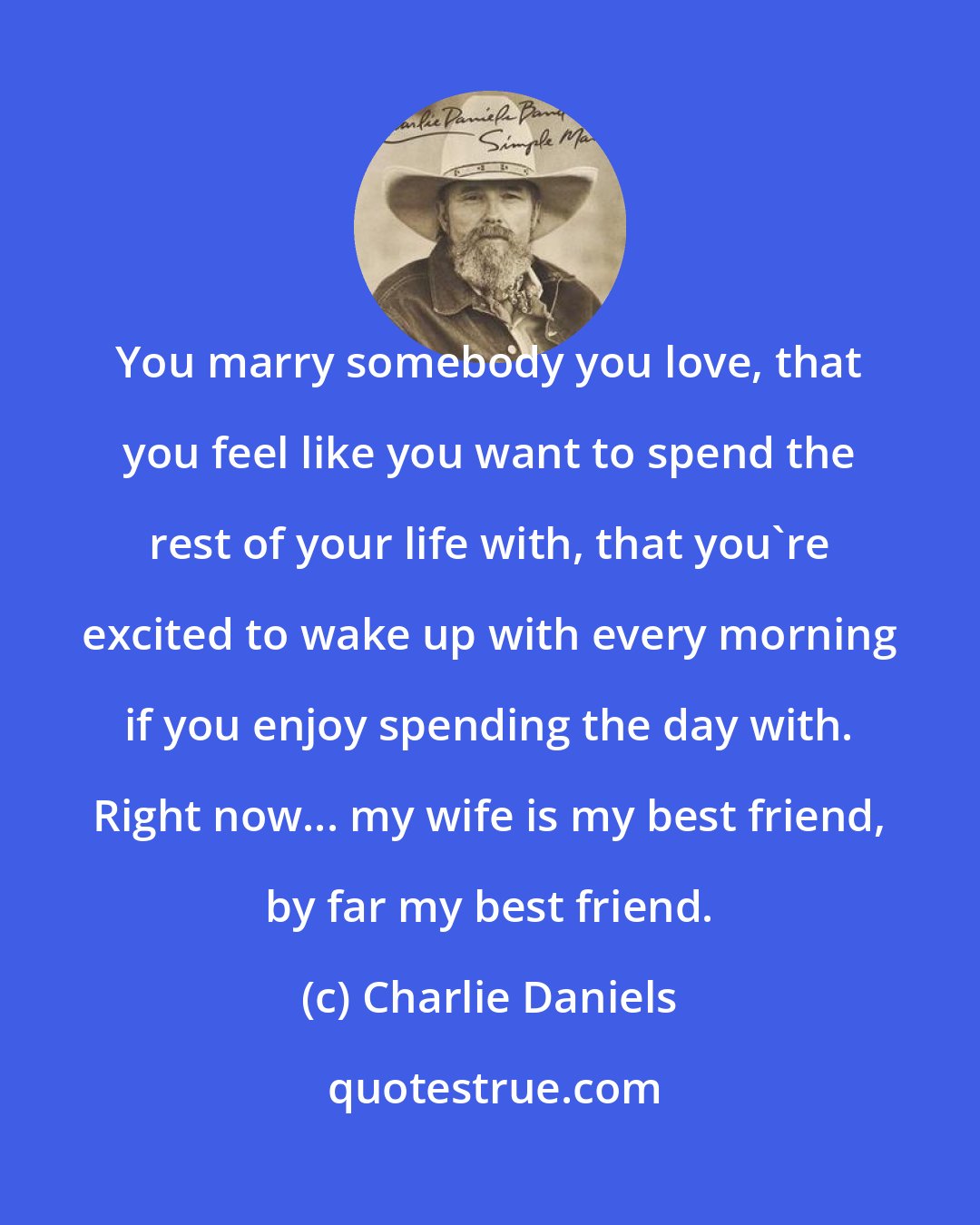 Charlie Daniels: You marry somebody you love, that you feel like you want to spend the rest of your life with, that you're excited to wake up with every morning if you enjoy spending the day with. Right now... my wife is my best friend, by far my best friend.