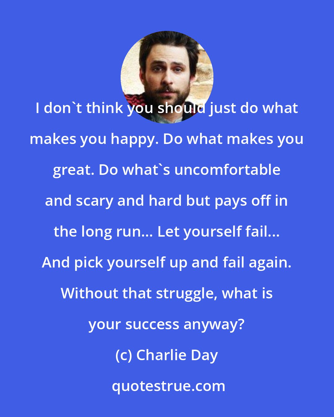 Charlie Day: I don't think you should just do what makes you happy. Do what makes you great. Do what's uncomfortable and scary and hard but pays off in the long run... Let yourself fail... And pick yourself up and fail again. Without that struggle, what is your success anyway?