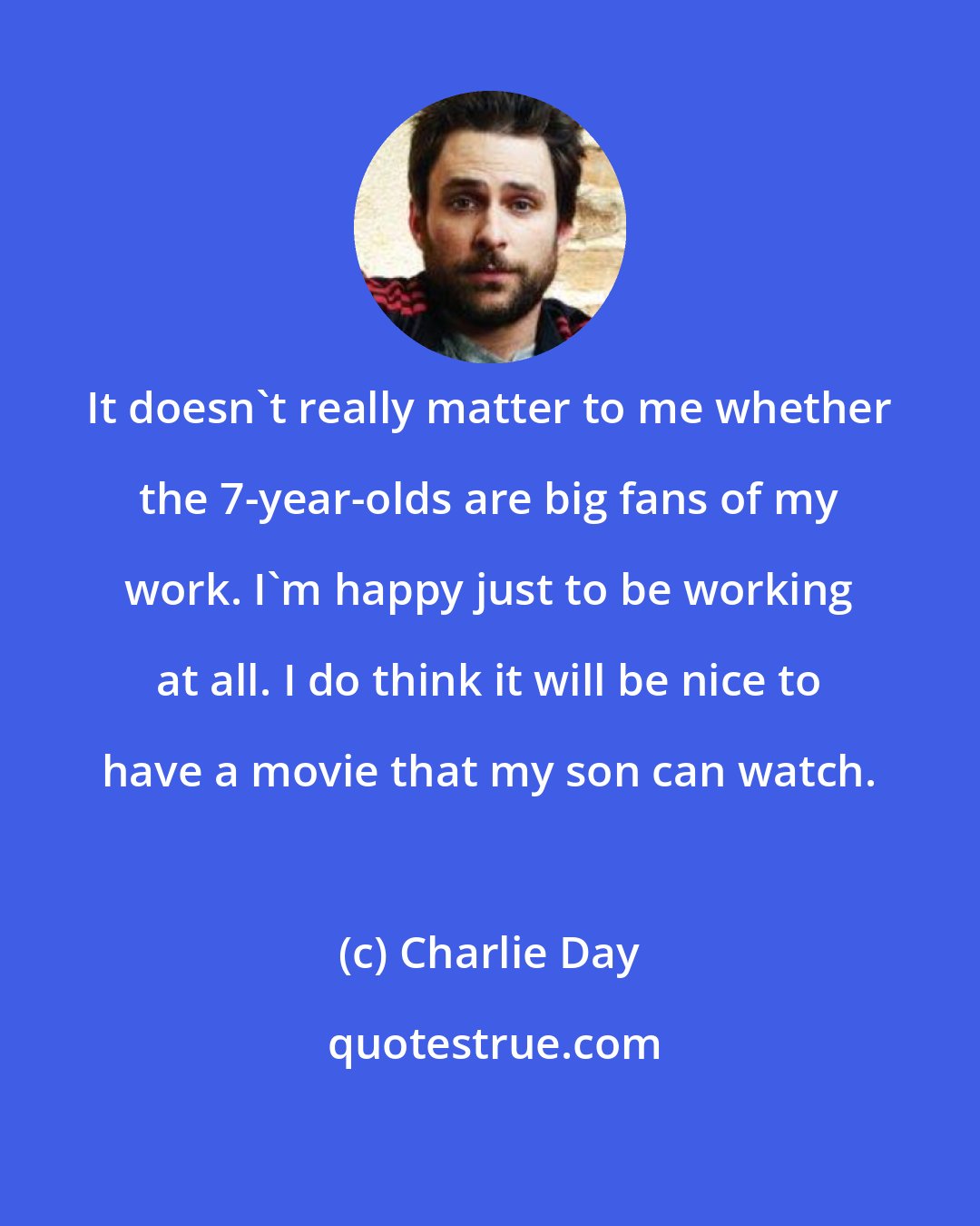 Charlie Day: It doesn't really matter to me whether the 7-year-olds are big fans of my work. I'm happy just to be working at all. I do think it will be nice to have a movie that my son can watch.