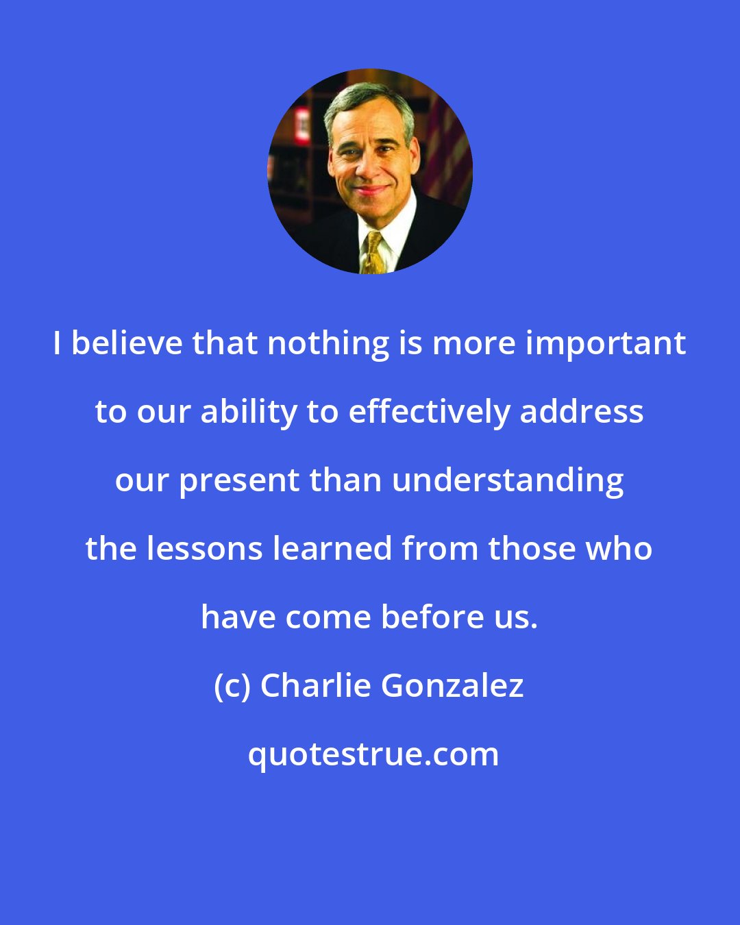 Charlie Gonzalez: I believe that nothing is more important to our ability to effectively address our present than understanding the lessons learned from those who have come before us.