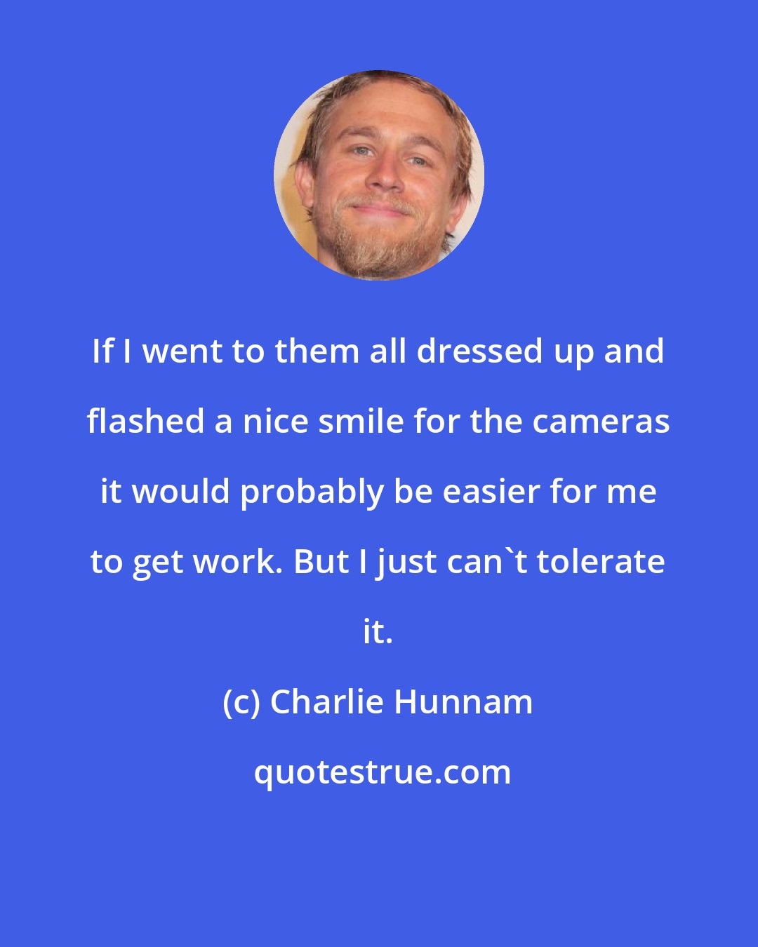 Charlie Hunnam: If I went to them all dressed up and flashed a nice smile for the cameras it would probably be easier for me to get work. But I just can't tolerate it.