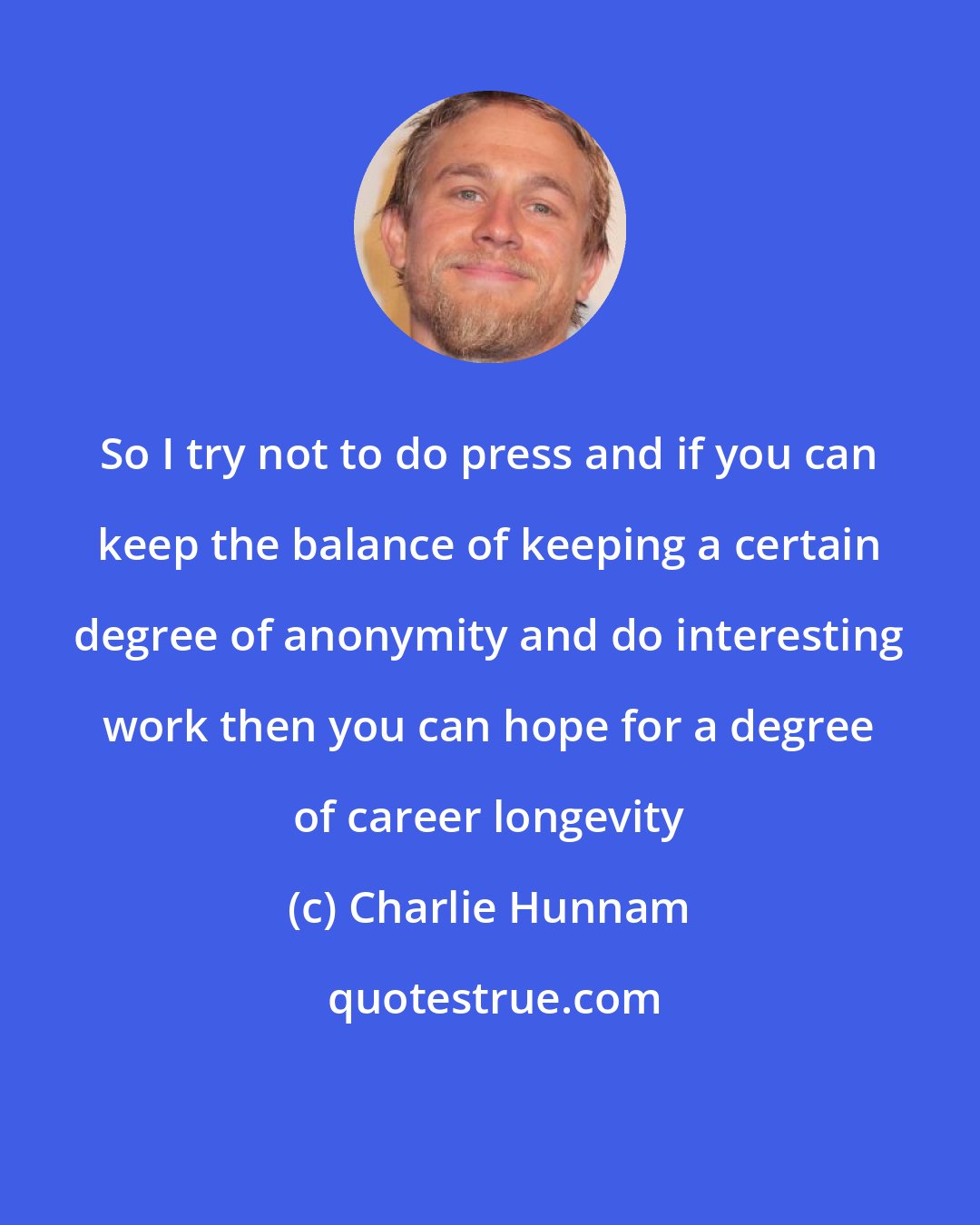 Charlie Hunnam: So I try not to do press and if you can keep the balance of keeping a certain degree of anonymity and do interesting work then you can hope for a degree of career longevity