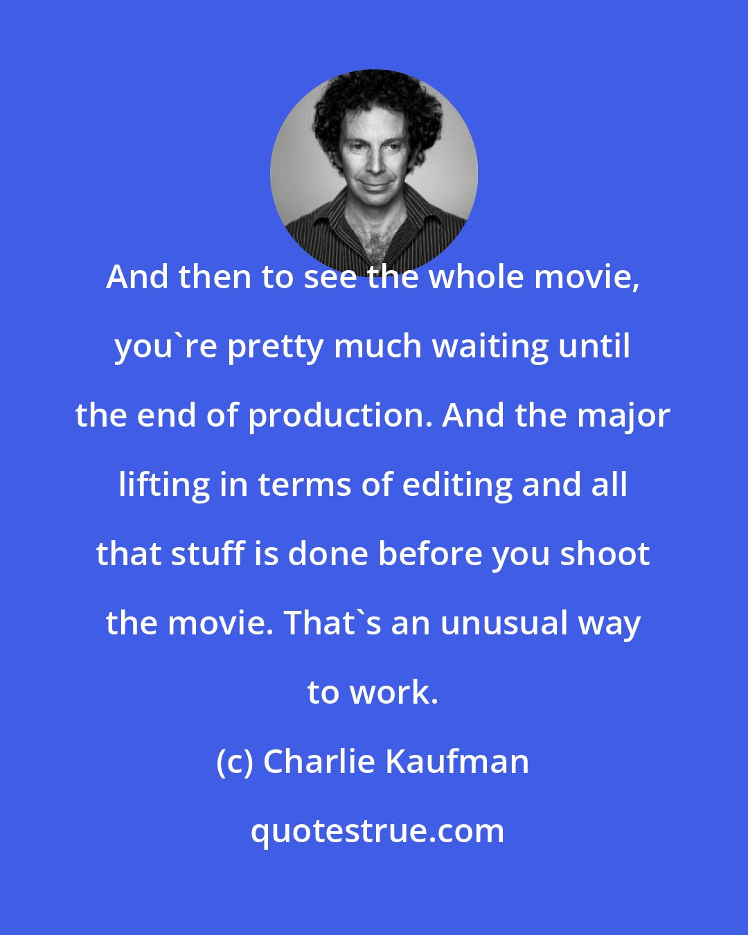 Charlie Kaufman: And then to see the whole movie, you're pretty much waiting until the end of production. And the major lifting in terms of editing and all that stuff is done before you shoot the movie. That's an unusual way to work.