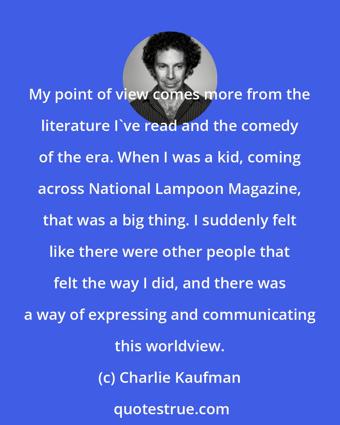 Charlie Kaufman: My point of view comes more from the literature I've read and the comedy of the era. When I was a kid, coming across National Lampoon Magazine, that was a big thing. I suddenly felt like there were other people that felt the way I did, and there was a way of expressing and communicating this worldview.