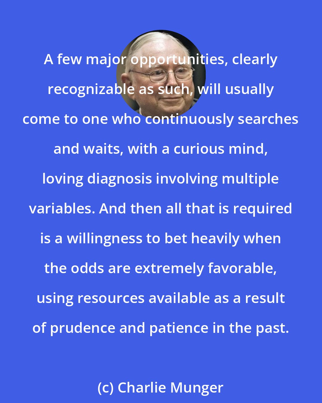 Charlie Munger: A few major opportunities, clearly recognizable as such, will usually come to one who continuously searches and waits, with a curious mind, loving diagnosis involving multiple variables. And then all that is required is a willingness to bet heavily when the odds are extremely favorable, using resources available as a result of prudence and patience in the past.