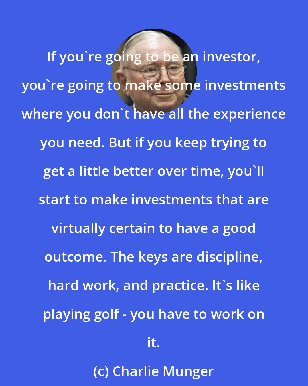Charlie Munger: If you're going to be an investor, you're going to make some investments where you don't have all the experience you need. But if you keep trying to get a little better over time, you'll start to make investments that are virtually certain to have a good outcome. The keys are discipline, hard work, and practice. It's like playing golf - you have to work on it.