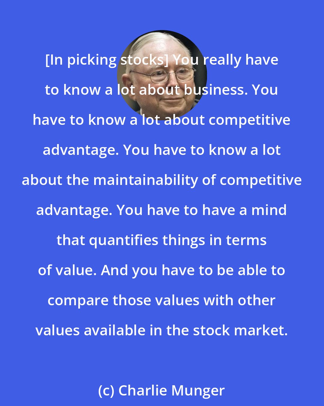 Charlie Munger: [In picking stocks] You really have to know a lot about business. You have to know a lot about competitive advantage. You have to know a lot about the maintainability of competitive advantage. You have to have a mind that quantifies things in terms of value. And you have to be able to compare those values with other values available in the stock market.