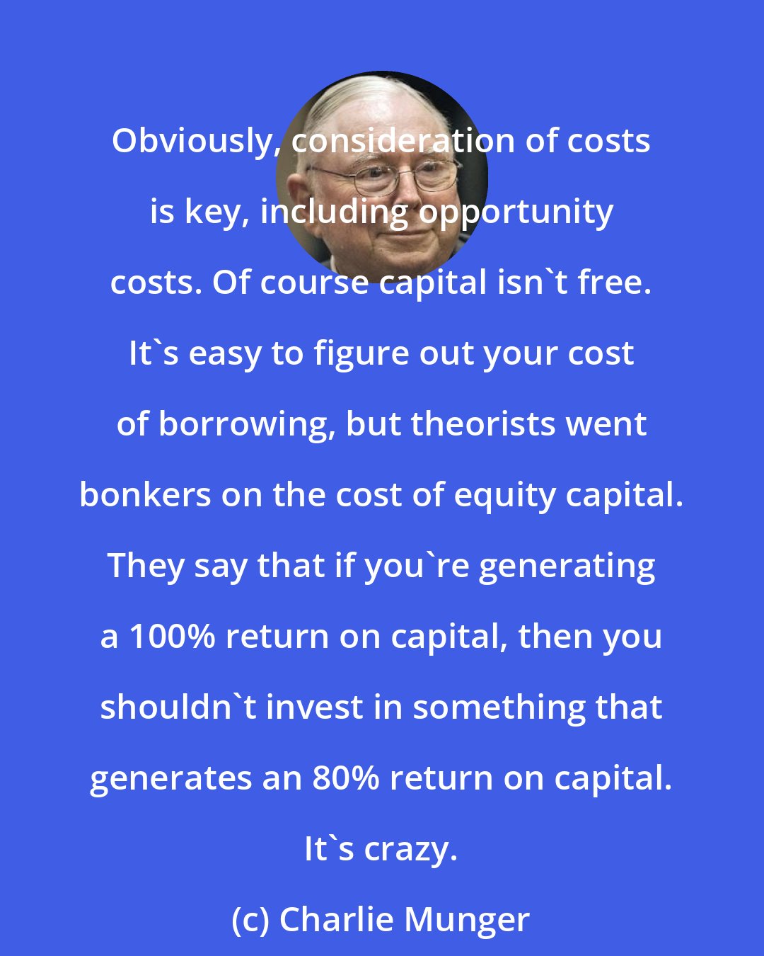 Charlie Munger: Obviously, consideration of costs is key, including opportunity costs. Of course capital isn't free. It's easy to figure out your cost of borrowing, but theorists went bonkers on the cost of equity capital. They say that if you're generating a 100% return on capital, then you shouldn't invest in something that generates an 80% return on capital. It's crazy.